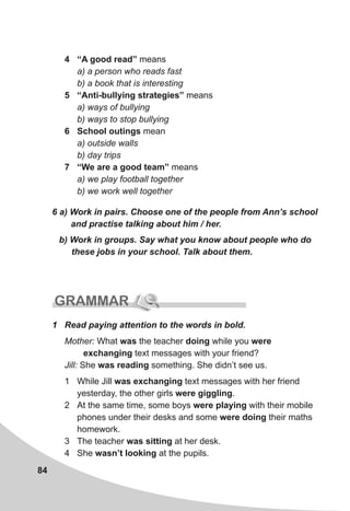 84
6 a) Work in pairs. Choose one of the people from Ann’s school
and practise talking about him / her.
b) Work in groups. Say what you know about people who do
these jobs in your school. Talk about them.
GRAMMAR
4 “A good read” means
a) a person who reads fast
b) a book that is interesting
5 “Anti-bullying strategies” means
a) ways of bullying
b) ways to stop bullying
6 School outings mean
a) outside walls
b) day trips
7 “We are a good team” means
a) we play football together
b) we work well together
1 Read paying attention to the words in bold.
Mother: What was the teacher doing while you were
exchanging text messages with your friend?
Jill: She was reading something. She didn’t see us.
1 While Jill was exchanging text messages with her friend
yesterday, the other girls were giggling.
2 At the same time, some boys were playing with their mobile
phones under their desks and some were doing their maths
homework.
3 The teacher was sitting at her desk.
4 She wasn’t looking at the pupils.
 