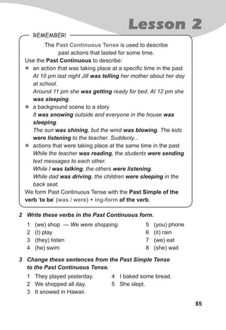 85
Lesson 2
Remember!
The Past Continuous Tense is used to describe
past actions that lasted for some time.
Use the Past Continuous to describe:
zz an action that was taking place at a specific time in the past
At 10 pm last night Jill was telling her mother about her day
at school.
Around 11 pm she was getting ready for bed. At 12 pm she
was sleeping.
zz a background scene to a story
It was snowing outside and everyone in the house was
sleeping.
The sun was shining, but the wind was blowing. The kids
were listening to the teacher. Suddenly...
zz actions that were taking place at the same time in the past
While the teacher was reading, the students were sending
text messages to each other.
While I was talking, the others were listening.
While dad was driving, the children were sleeping in the
back seat.
We form Past Continuous Tense with the Past Simple of the
verb ‘to be’ (was / were) + ing-form of the verb.
1	 (we) shop — We were shopping.
2	 (I) play
3	 (they) listen
4	 (he) swim
1	 They played yesterday.
2	 We shopped all day.
3	 It snowed in Hawaii.
5	 (you) phone
6	 (it) rain
7	 (we) eat
8	 (she) wait
2	 Write these verbs in the Past Continuous form.
4	 I baked some bread.
5	 She slept.
3	 Change these sentences from the Past Simple Tense
to the Past Continuous Tense.
 
