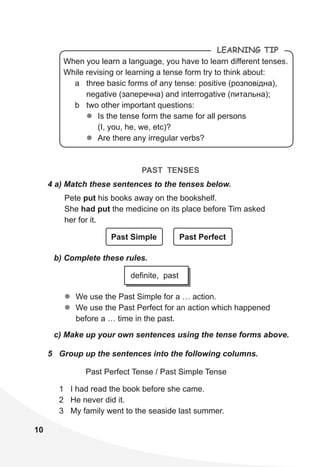 10
When you learn a language, you have to learn different tenses.
While revising or learning a tense form try to think about:
a three basic forms of any tense: positive (розповідна),
negative (заперечна) and interrogative (питальна);
b two other important questions:
zz Is the tense form the same for all persons
(I, you, he, we, etc)?
zz Are there any irregular verbs?
LeaRning Tip
PAST TENSES
4 a) Match these sentences to the tenses below.
Pete put his books away on the bookshelf.
She had put the medicine on its place before Tim asked
her for it.
Past Simple Past Perfect
b) Complete these rules.
c) Make up your own sentences using the tense forms above.
zz We use the Past Simple for a … action.
zz We use the Past Perfect for an action which happened
before a … time in the past.
definite, past
5 Group up the sentences into the following columns.
Past Perfect Tense / Past Simple Tense
1 I had read the book before she came.
2 He never did it.
3 My family went to the seaside last summer.
 