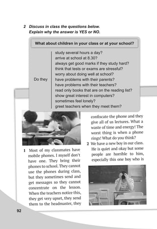 2 Discuss in class the questions below.
Explain why the answer is YES or NO.
Do they
study several hours a day?
arrive at school at 8.30?
always get good marks if they study hard?
think that tests or exams are stressful?
worry about doing well at school?
have problems with their parents?
have problems with their teachers?
read only books that are on the reading list?
show great interest in computers?
sometimes feel lonely?
greet teachers when they meet them?
What about children in your class or at your school?
1 Most of my classmates have
mobile phones. I myself don’t
have one. They bring their
phones to school. They cannot
use the phones during class,
but they sometimes send and
get messages so they cannot
concentrate on the lesson.
When the teachers notice this,
they get very upset, they send
them to the headmaster, they
conﬁscate the phone and they
give all of us lectures. What a
waste of time and energy! The
worst thing is when a phone
rings! What do you think?
2 We have a new boy in our class.
He is quiet and okay but some
people are horrible to him,
especially this one boy who is
92
 