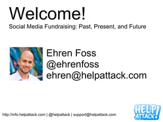 Welcome!
   Social Media Fundraising: Past, Present, and Future



                         Ehren Foss
                         @ehrenfoss
                         ehren@helpattack.com


http://info.helpattack.com | @helpattack | support@helpattack.com
 