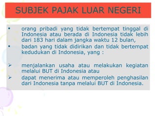 orang pribadi yang tidak bertempat tinggal di Indonesia atau berada di Indonesia tidak lebih dari 183 hari dalam jangka waktu 12 bulan,  badan yang tidak didirikan dan tidak bertempat kedudukan di Indonesia,  yang : menjalankan usaha atau melakukan kegiatan melalui BUT di Indonesia atau dapat menerima atau memperoleh penghasilan dari Indonesia tanpa melalui BUT di Indonesia. SUBJEK PAJAK LUAR NEGERI 