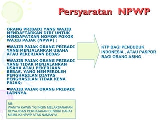 Persyaratan  NPWP ORANG PRIBADI YANG WAJIB MENDAFTARKAN DIRI UNTUK MENDAPATKAN NOMOR POKOK WAJIB PAJAK (NPWP) : WAJIB PAJAK ORANG PRIBADI YANG MENJALANKAN USAHA ATAU PEKERJAAN BEBAS  WAJIB PAJAK ORANG PRIBADI YANG TIDAK MENJALANKAN USAHA ATAU PEKERJAAN BEBAS, YANG MEMPEROLEH PENGHASILAN DIATAS PENGHASILAN TIDAK KENA PAJAK; WAJIB PAJAK ORANG PRIBADI LAINNYA. KTP BAGI PENDUDUK INDONESIA , ATAU PASPOR BAGI ORANG ASING NB: WANITA KAWIN YG INGIN MELAKSANAKAN  KEWAJIBAN PERPAJAKAN SENDIRI DAPAT MEMILIKI NPWP ATAS NAMANYA 