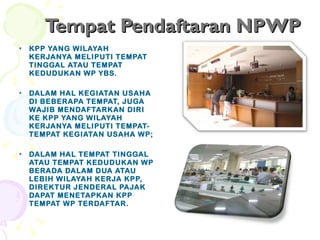 Tempat Pendaftaran NPWP KPP YANG WILAYAH KERJANYA MELIPUTI TEMPAT TINGGAL ATAU TEMPAT KEDUDUKAN WP YBS. DALAM HAL KEGIATAN USAHA DI BEBERAPA TEMPAT, JUGA WAJIB MENDAFTARKAN DIRI  KE KPP YANG WILAYAH KERJANYA MELIPUTI TEMPAT-TEMPAT KEGIATAN USAHA WP; DALAM HAL TEMPAT TINGGAL ATAU TEMPAT KEDUDUKAN WP BERADA DALAM DUA ATAU LEBIH WILAYAH KERJA KPP, DIREKTUR JENDERAL PAJAK DAPAT MENETAPKAN KPP TEMPAT WP TERDAFTAR. 