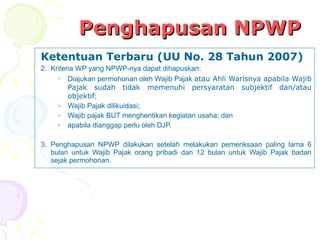 Penghapusan NPWP Ketentuan Terbaru (UU No. 28 Tahun 2007) Kriteria WP yang NPWP-nya dapat dihapuskan: Diajukan permohonan oleh Wajib Pajak  atau Ahli Warisnya apabila Wajib Pajak sudah tidak memenuhi persyaratan subjektif dan/atau objektif ; Wajib Pajak dilikuidasi; Wajib pajak BUT menghentikan kegiatan usaha; dan  apabila dianggap perlu oleh DJP. Penghapusan NPWP dilakukan setelah melakukan pemeriksaan paling lama 6 bulan untuk Wajib Pajak orang pribadi dan 12 bulan untuk Wajib Pajak badan sejak permohonan. 