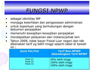 FUNGSI NPWP sebagai identitas WP menjaga ketertiban dan pengawasan administrasi untuk keperluan yang berhubungan dengan  dokumen perpajakan memenuhi kewajiban-kewajiban perpajakan mendapatkan pelayanan dari instansi/pihak lain Tahun 2009, tidak bayar Fiskal Luar negeri dan tdk dikenakan tarif yg lebih tinggi seperti tabel di bawah ini : 20% lebih tinggi 100% lebih tinggi 100% lebih tinggi Pasal 21 Pasal 22 Pasal 23 Tarif Non-NPWP dibandingkan Tarif NPWP Jenis Pot/Put 