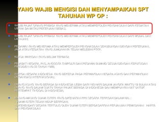 YANG WAJIB MENGISI DAN MENYAMPAIKAN SPT TAHUNAN WP OP : WAJIB PAJAK ORANG PRIBADI YANG MENERIMA ATAU MEMPEROLEH PENGHASILAN DARI KEGIATAN USAHA DAN/ATAU PEKERJAAN BEBAS; WAJIB PAJAK ORANG PRIBADI YANG MENERIMA ATAU MEMPEROLEH PENGHASILAN DARI MODAL DAN LAIN-LAIN; PEGAWAI YANG MENERIMA ATAU MEMPEROLEH PENGHASILAN SEHUBUNGAN DENGAN PEKERJAAN, JASA ATAU KEGIATAN YANG JUMLAHNYA TELAH MELEBIHI PTKP; KUASA WARISAN YANG BELUM TERBAGI; PEJABAT NEGARA, PNS, ANGGOTA TNI/POLRI DAN PEGAWAI BUMN/D SESUAI DENGAN KEPUTUSAN PRESIDEN NO.33 TAHUN 1986; WARGA NEGARA INDONESIA YANG BEKERJA PADA PERWAKILAN NEGARA ASING DAN PERWAKILAN ORGANISASI INTERNASIONAL;  ORANG ASING YANG BERADA DI INDONESIA LEBIH DARI 183 HARI DALAM JANGKA WAKTU 12 BULAN ATAU ORANG YANG DALAM SUATU TAHUN PAJAK BERADA DI INDONESIA DAN MEMPUNYAI NIAT UNTUK BERTEMPAT TINGGAL DI INDONESIA; MASING-MASING SUAMI ISTERI YANG DIKENAKAN PPH SECARA TERPISAH DALAM HAL : - SUAMI ISTERI TELAH HIDUP BERPISAH; - DIKEHENDAKI SECARA TERTULIS OLEH SUAMI ISTERI BERDASARKAN PERJANJIAN PEMIISAHAN  HARTA DAN PENGHASILAN 