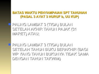 BATAS WAKTU PENYAMPAIAN SPT TAHUNAN (PASAL 3 AYAT 3 HURUF b, UU KUP) PALING LAMBAT 3 (TIGA) BULAN SETELAH AKHIR TAHUN PAJAK (31 MARET) ATAU; PALING LAMBAT 3 (TIGA) BULAN SETELAH TAHUN BUKU BERAKHIR (BAGI WP YANG TAHUN BUKUNYA TIDAK SAMA DENGAN TAHUN TAKWIM) 