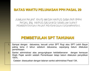 BATAS WAKTU PELUNASAN PPH PASAL 29 JUMLAH PAJAK YANG MASIH HARUS DIBAYAR (PPH PASAL 29)  HARUS DILUNASI  SEBELUM SURAT PEMBERITAHUAN PAJAK PENGHASILAN DISAMPAIKAN. PEMBETULAN SPT TAHUNAN Sampai dengan  daluwarsa, kecuali untuk SPT Rugi atau SPT Lebih Bayar paling lama 2 tahun sebelum daluwarsa, sepanjang belum dilakukan pemeriksaan. Sanksi administrasi atas pengungkapan ketidakbenaran  dengan kemauan Wajib Pajak sendiri setelah Pemeriksaan tetapi belum dilakukan penyidikan 150%. Catatan: disesuaikan dengan tatanan sanksi administrasi Pasal 13A. 