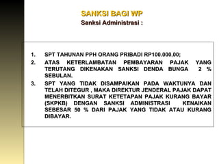SANKSI BAGI WP   Sanksi Administrasi : DENDA KETERLAMBATAN MENYAMPAIKAN SPT: SPT TAHUNAN PPH ORANG PRIBADI RP100.000,00 ; ATAS KETERLAMBATAN PEMBAYARAN PAJAK YANG TERUTANG DIKENAKAN SANKSI DENDA BUNGA  2 % SEBULAN. SPT YANG TIDAK DISAMPAIKAN PADA WAKTUNYA DAN TELAH DITEGUR , MAKA DIREKTUR JENDERAL PAJAK DAPAT MENERBITKAN SURAT KETETAPAN PAJAK KURANG BAYAR (SKPKB) DENGAN SANKSI ADMINISTRASI  KENAIKAN SEBESAR 50 % DARI PAJAK YANG TIDAK ATAU KURANG DIBAYAR . 