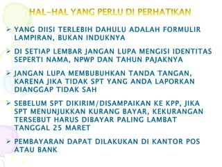 YANG DIISI TERLEBIH DAHULU ADALAH FORMULIR LAMPIRAN, BUKAN INDUKNYA DI SETIAP LEMBAR JANGAN LUPA MENGISI IDENTITAS SEPERTI NAMA, NPWP DAN TAHUN PAJAKNYA JANGAN LUPA MEMBUBUHKAN TANDA TANGAN, KARENA JIKA TIDAK SPT YANG ANDA LAPORKAN DIANGGAP TIDAK SAH SEBELUM SPT DIKIRIM/DISAMPAIKAN KE KPP, JIKA SPT MENUNJUKKAN KURANG BAYAR, KEKURANGAN TERSEBUT HARUS DIBAYAR PALING LAMBAT TANGGAL 25 MARET PEMBAYARAN DAPAT DILAKUKAN DI KANTOR POS  ATAU BANK 