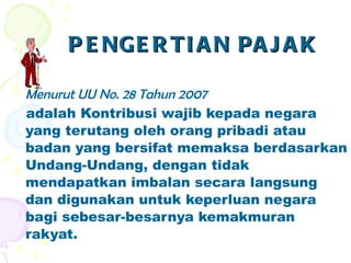 PENGERTIAN PAJAK Menurut UU No. 28 Tahun 2007 adalah Kontribusi wajib kepada negara yang terutang oleh orang pribadi atau badan yang bersifat memaksa berdasarkan Undang-Undang, dengan tidak mendapatkan imbalan secara langsung dan digunakan untuk keperluan negara bagi sebesar-besarnya kemakmuran rakyat. 