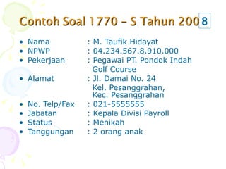Nama  : M. Taufik Hidayat NPWP  : 04.234.567.8.910.000 Pekerjaan  : Pegawai PT. Pondok Indah    Golf Course Alamat : Jl. Damai No. 24   Kel. Pesanggrahan,    Kec. Pesanggrahan No. Telp/Fax : 021-5555555 Jabatan : Kepala Divisi Payroll Status : Menikah Tanggungan : 2 orang anak 8 