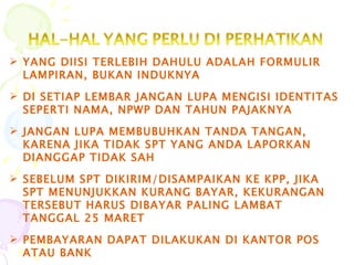 YANG DIISI TERLEBIH DAHULU ADALAH FORMULIR LAMPIRAN, BUKAN INDUKNYA DI SETIAP LEMBAR JANGAN LUPA MENGISI IDENTITAS SEPERTI NAMA, NPWP DAN TAHUN PAJAKNYA JANGAN LUPA MEMBUBUHKAN TANDA TANGAN, KARENA JIKA TIDAK SPT YANG ANDA LAPORKAN DIANGGAP TIDAK SAH SEBELUM SPT DIKIRIM/DISAMPAIKAN KE KPP, JIKA SPT MENUNJUKKAN KURANG BAYAR, KEKURANGAN TERSEBUT HARUS DIBAYAR PALING LAMBAT TANGGAL 25 MARET PEMBAYARAN DAPAT DILAKUKAN DI KANTOR POS  ATAU BANK 