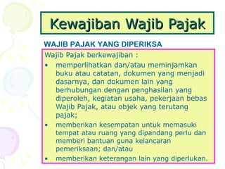 Kewajiban Wajib Pajak Wajib Pajak berkewajiban : memperlihatkan dan/atau meminjamkan buku atau catatan, dokumen yang menjadi dasarnya, dan dokumen lain yang berhubungan dengan penghasilan yang diperoleh, kegiatan usaha, pekerjaan bebas Wajib Pajak, atau objek yang terutang pajak;  memberikan kesempatan untuk memasuki tempat atau ruang yang dipandang perlu dan memberi bantuan guna kelancaran pemeriksaan; dan/atau memberikan keterangan lain yang diperlukan. WAJIB PAJAK YANG DIPERIKSA 