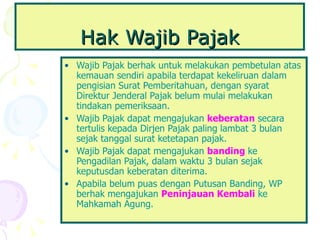 Hak Wajib Pajak Wajib Pajak berhak untuk melakukan pembetulan atas kemauan sendiri apabila terdapat kekeliruan dalam pengisian Surat Pemberitahuan, dengan syarat Direktur Jenderal Pajak belum mulai melakukan tindakan pemeriksaan.   Wajib Pajak dapat mengajukan   keberatan   secara tertulis kepada Dirjen Pajak paling lambat 3 bulan sejak tanggal surat ketetapan pajak.  Wajib Pajak dapat mengajukan   banding  ke Pengadilan Pajak, dalam waktu 3 bulan sejak keputusdan keberatan diterima.  Apabila belum puas dengan Putusan Banding, WP berhak mengajukan   Peninjauan Kembali   ke Mahkamah Agung. 