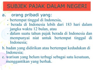 a. orang pribadi yang: SUBJEK PAJAK DALAM NEGERI -  bertempat tinggal di Indonesia, -  berada di Indonesia lebih dari 183 hari dalam jangka waktu 12 bulan, atau  - dalam suatu tahun pajak berada di Indonesia dan mempunyai niat untuk bertempat tinggal di Indonesia; b. badan yang didirikan atau bertempat kedudukan di Indonesia; c. warisan yang belum terbagi sebagai satu kesatuan, menggantikan yang berhak. 