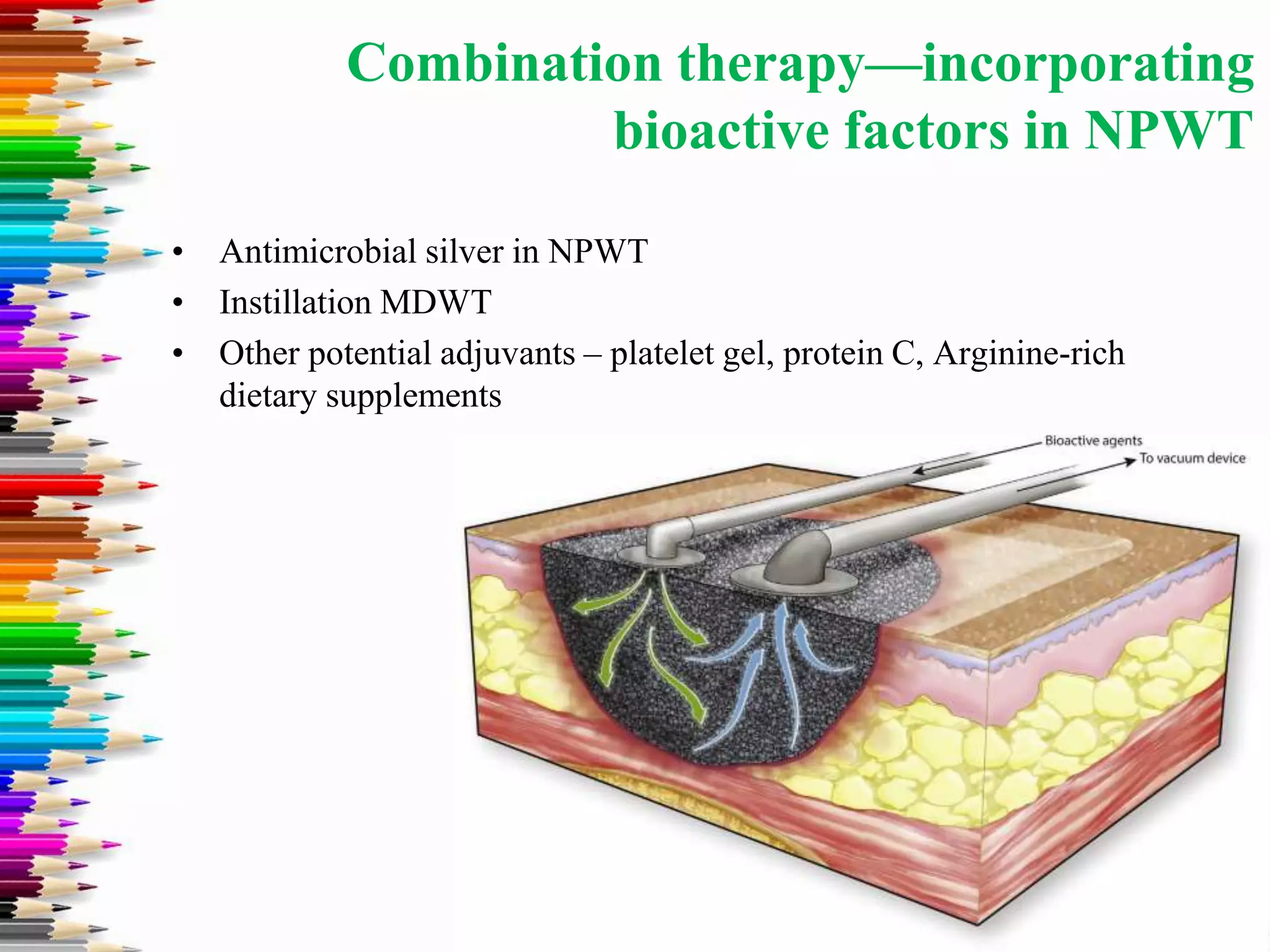 Combination therapy—incorporating
bioactive factors in NPWT
• Antimicrobial silver in NPWT
• Instillation MDWT
• Other potential adjuvants – platelet gel, protein C, Arginine-rich
dietary supplements
 