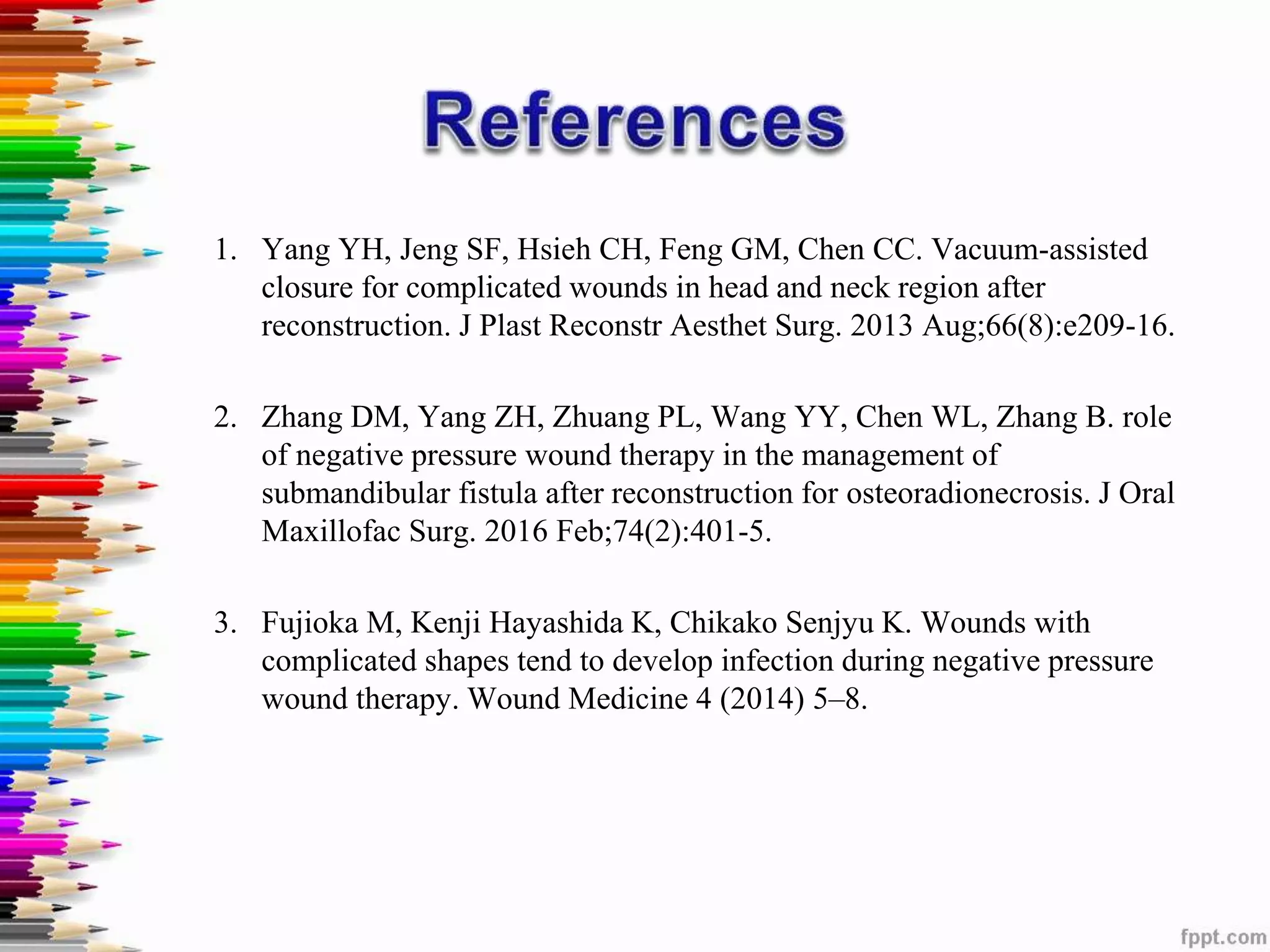 1. Yang YH, Jeng SF, Hsieh CH, Feng GM, Chen CC. Vacuum-assisted
closure for complicated wounds in head and neck region after
reconstruction. J Plast Reconstr Aesthet Surg. 2013 Aug;66(8):e209-16.
2. Zhang DM, Yang ZH, Zhuang PL, Wang YY, Chen WL, Zhang B. role
of negative pressure wound therapy in the management of
submandibular fistula after reconstruction for osteoradionecrosis. J Oral
Maxillofac Surg. 2016 Feb;74(2):401-5.
3. Fujioka M, Kenji Hayashida K, Chikako Senjyu K. Wounds with
complicated shapes tend to develop infection during negative pressure
wound therapy. Wound Medicine 4 (2014) 5–8.
 