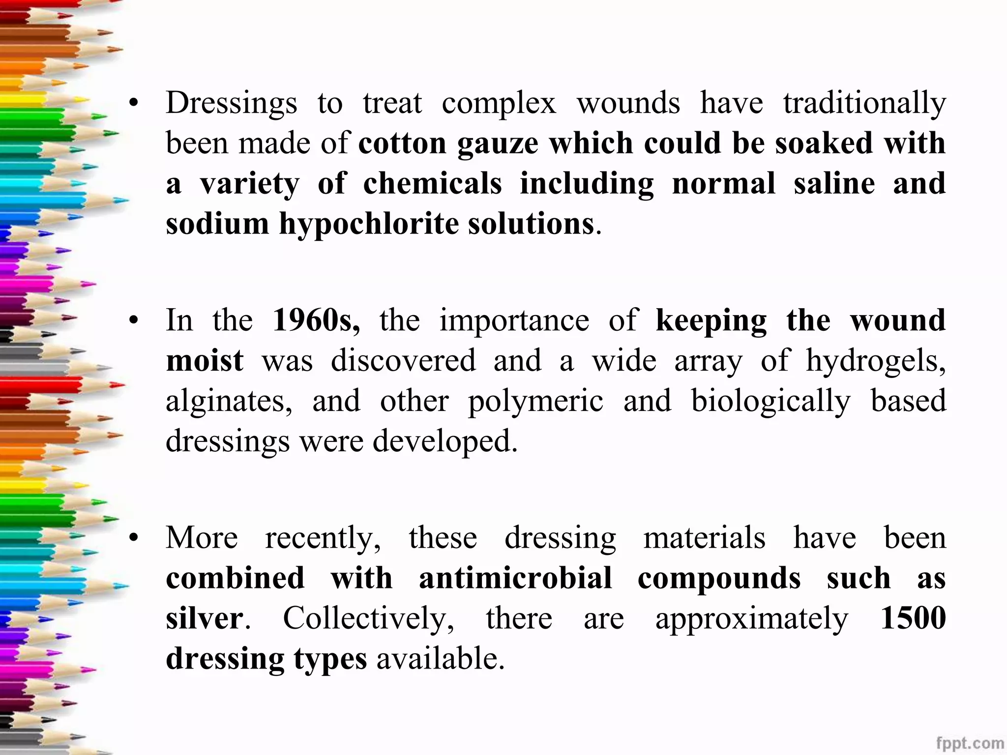 • Dressings to treat complex wounds have traditionally
been made of cotton gauze which could be soaked with
a variety of chemicals including normal saline and
sodium hypochlorite solutions.
• In the 1960s, the importance of keeping the wound
moist was discovered and a wide array of hydrogels,
alginates, and other polymeric and biologically based
dressings were developed.
• More recently, these dressing materials have been
combined with antimicrobial compounds such as
silver. Collectively, there are approximately 1500
dressing types available.
 