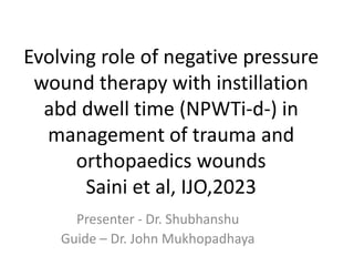 Evolving role of negative pressure
wound therapy with instillation
abd dwell time (NPWTi-d-) in
management of trauma and
orthopaedics wounds
Saini et al, IJO,2023
Presenter - Dr. Shubhanshu
Guide – Dr. John Mukhopadhaya
 
