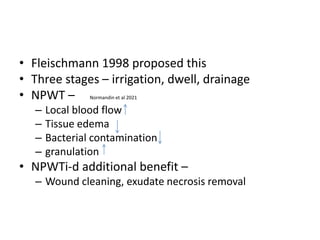 • Fleischmann 1998 proposed this
• Three stages – irrigation, dwell, drainage
• NPWT – Normandin et al 2021
– Local blood flow
– Tissue edema
– Bacterial contamination
– granulation
• NPWTi-d additional benefit –
– Wound cleaning, exudate necrosis removal
 