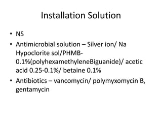 Installation Solution
• NS
• Antimicrobial solution – Silver ion/ Na
Hypoclorite sol/PHMB-
0.1%(polyhexamethyleneBiguanide)/ acetic
acid 0.25-0.1%/ betaine 0.1%
• Antibiotics – vancomycin/ polymyxomycin B,
gentamycin
 