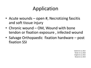 Application
• Acute wounds – open #, Necrotizing fascitis
and soft tissue injury
• Chronic wound – OM, Wound with bone
tendon or fixation exposure , infected wound
• Salvage Orthopaedic fixation hardware – post
fixation SSI
Gabriel et al, 2012
Reider et al, 2018
Anghel et al, 2016
Novak et al, 2014
 