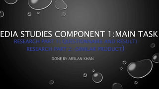 EDIA STUDIES COMPONENT 1:MAIN TASK
RESEARCH PART 1( QUESTIONNAIRE AND RESULT)
RESEARCH PART 2: (SIMILAR PRODUCT)
DONE BY ARSLAN KHAN
 