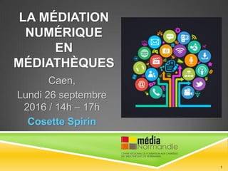 LA MÉDIATION
NUMÉRIQUE
EN MÉDIATHÈQUES
Caen,
Lundi 26 septembre 2016
/ 14h – 17h
Cosette Spirin
1
 