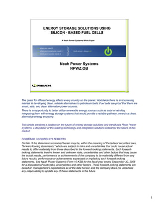 ENERGY STORAGE SOLUTIONS USING
                      SILICON - BASED FUEL CELLS

                                     A Neah Power Systems White Paper




                                   Neah Power Systems
                                        NPWZ.OB



                                                                                            1




The quest for efficient energy affects every country on the planet. Worldwide there is an increasing
interest in developing clean, reliable alternatives to petroleum fuels. Fuel cells are proof that there are
smart, safe, and clean alternative power sources.
There is an opportunity to better utilize renewable energy sources such as solar or wind by
integrating them with energy storage systems that would provide a reliable pathway towards a clean,
alternative energy economy.


This article presents a position on the future of energy storage solutions and introduces Neah Power
Systems, a developer of the leading technology and integration solutions critical for the future of this
market.


FORWARD LOOKING STATEMENTS
Certain of the statements contained herein may be, within the meaning of the federal securities laws,
"forward-looking statements," which are subject to risks and uncertainties that could cause actual
results to differ materially from those described in the forward-looking statements. Such forward-
looking statements involve known and unknown risks, uncertainties and other factors that may cause
the actual results, performance or achievements of the company to be materially different from any
future results, performance or achievements expressed or implied by such forward-looking
statements. See Neah Power System’s Form 10-KSB for the fiscal year ended September 30, 2008
for a discussion of such risks, uncertainties and other factors. These forward-looking statements are
based on management's expectations as of the date hereof, and the company does not undertake
any responsibility to update any of these statements in the future




                                                                                                              1
 