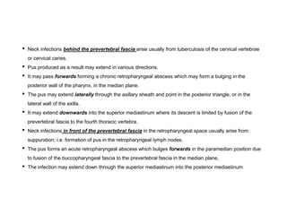 • Neck infections behind the prevertebral fascia arise usually from tuberculosis of the cervical vertebrae
or cervical caries.
• Pus produced as a result may extend in various directions.
• It may pass forwards forming a chronic retropharyngeal abscess which may form a bulging in the
posterior wall of the pharynx, in the median plane.
• The pus may extend laterally through the axillary sheath and point in the posterior triangle, or in the
lateral wall of the axilla.
• It may extend downwards into the superior mediastinum where its descent is limited by fusion of the
prevertebral fascia to the fourth thoracic vertebra.
• Neck infections in front of the prevertebral fascia in the retropharyngeal space usually arise from
suppuration; i.e. formation of pus in the retropharyngeal lymph nodes.
• The pus forms an acute retropharyngeal abscess which bulges forwards in the paramedian position due
to fusion of the buccopharyngeal fascia to the prevertebral fascia in the median plane,
• The infection may extend down through the superior mediastinum into the posterior mediastinum
 