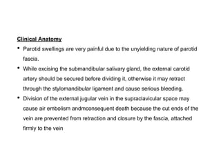 Clinical Anatomy
• Parotid swellings are very painful due to the unyielding nature of parotid
fascia.
• While excising the submandibular salivary gland, the external carotid
artery should be secured before dividing it, otherwise it may retract
through the stylomandibular ligament and cause serious bleeding.
• Division of the external jugular vein in the supraclavicular space may
cause air embolism andmconsequent death because the cut ends of the
vein are prevented from retraction and closure by the fascia, attached
firmly to the vein
 