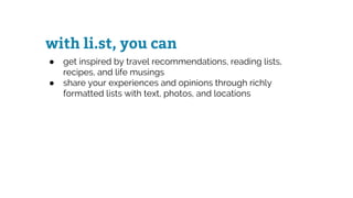 with li.st, you can
● get inspired by travel recommendations, reading lists,
recipes, and life musings
● share your experiences and opinions through richly
formatted lists with text, photos, and locations
 