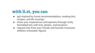 with li.st, you can
● get inspired by travel recommendations, reading lists,
recipes, and life musings
● share your experiences and opinions through richly
formatted lists with text, photos, and locations
● request lists from your friends and favorite musicians,
athletes and public figures
 