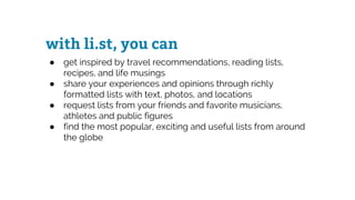 with li.st, you can
● get inspired by travel recommendations, reading lists,
recipes, and life musings
● share your experiences and opinions through richly
formatted lists with text, photos, and locations
● request lists from your friends and favorite musicians,
athletes and public figures
● find the most popular, exciting and useful lists from around
the globe
 