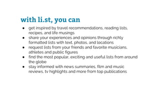 with li.st, you can
● get inspired by travel recommendations, reading lists,
recipes, and life musings
● share your experiences and opinions through richly
formatted lists with text, photos, and locations
● request lists from your friends and favorite musicians,
athletes and public figures
● find the most popular, exciting and useful lists from around
the globe
● stay informed with news summaries, film and music
reviews, tv highlights and more from top publications
 
