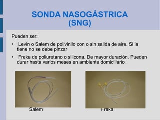 SONDA NASOGÁSTRICA (SNG) Pueden ser: Levin o Salem de polivinilo con o sin salida de aire. Si la tiene no se debe pinzar Freka de poliuretano o silicona. De mayor duración. Pueden durar hasta varios meses en ambiente domiciliario Salem  Freka 