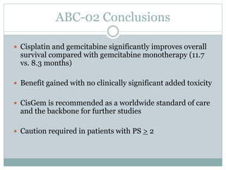 ABC-02 Conclusions
 Cisplatin and gemcitabine significantly improves overall
survival compared with gemcitabine monotherapy (11.7
vs. 8.3 months)
 Benefit gained with no clinically significant added toxicity
 CisGem is recommended as a worldwide standard of care
and the backbone for further studies
 Caution required in patients with PS > 2
 