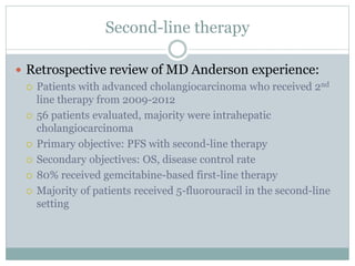Second-line therapy
 Retrospective review of MD Anderson experience:
 Patients with advanced cholangiocarcinoma who received 2nd
line therapy from 2009-2012
 56 patients evaluated, majority were intrahepatic
cholangiocarcinoma
 Primary objective: PFS with second-line therapy
 Secondary objectives: OS, disease control rate
 80% received gemcitabine-based first-line therapy
 Majority of patients received 5-fluorouracil in the second-line
setting
 