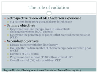 The role of radiation
 Retrospective review of MD Anderson experience
 114 patients from 2009-2013, majority intrahepatic
 Primary objectives
 Determine first-line therapy given to unresectable
cholangiocarcinoma (uCC) patients
 Determine the percentage of patients that received chemoradiation
(CRT)
 Secondary objectives
 Disease response with first-line therapy
 Evaluate the median number of chemotherapy cycles received prior
to CRT
 Duration of CRT control
 Progression-free survival (PFS) with or without CRT
 Overall survival (OS) with or without CRT
Rogers JE, et al, Cholangiocarcinoma Foundation Annual Meeting 2015
 
