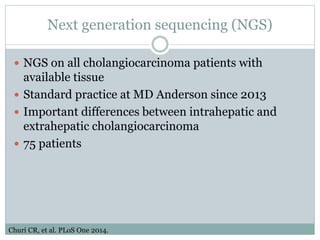 Next generation sequencing (NGS)
 NGS on all cholangiocarcinoma patients with
available tissue
 Standard practice at MD Anderson since 2013
 Important differences between intrahepatic and
extrahepatic cholangiocarcinoma
 75 patients
Churi CR, et al. PLoS One 2014.
 