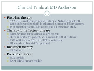 Clinical Trials at MD Anderson
 First-line therapy
 GAP trial – multicenter, phase II study of Nab-Paclitaxel with
gemcitabine and cisplatin in advanced, untreated biliary cancers
 15 of 50 patients enrolled thus far and all remain on study
 Therapy for refractory disease
 Ramucirumab for advanced biliary cancers
 FGFR inhibitor for patients with known FGFR alterations
 IDH inhibitors for IDH1 and IDH2 mutations
 Pilot study with anti-PD-1 planned
 Radiation therapy
 NRG-GI001
 Pre-clinical work
 PDX models
 BAP1, KRAS mutant models
 