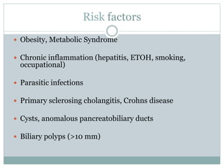 Risk factors
 Obesity, Metabolic Syndrome
 Chronic inflammation (hepatitis, ETOH, smoking,
occupational)
 Parasitic infections
 Primary sclerosing cholangitis, Crohns disease
 Cysts, anomalous pancreatobiliary ducts
 Biliary polyps (>10 mm)
 