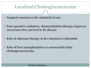 Localized Cholangiocarcinoma
 Surgical resection is the standard of care
 Post operative radiation/ chemoradiation therapy improves
recurrence-free survival in R1 disease
 Role of adjuvant therapy in R0 resection is debatable
 Role of liver transplantation in unresectable hilar
cholangiocarcinoma.
NCCN Guidelines
 