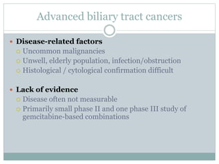 Advanced biliary tract cancers
 Disease-related factors
 Uncommon malignancies
 Unwell, elderly population, infection/obstruction
 Histological / cytological confirmation difficult
 Lack of evidence
 Disease often not measurable
 Primarily small phase II and one phase III study of
gemcitabine-based combinations
 