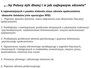 „…by Polacy żyli dłużej i w jak najlepszym zdrowiu”
6 najważniejszych z punktu widzenia stanu zdrowia społeczeństwa
obszarów działania (cele operacyjne NPZ):
1. Poprawa sposobu żywienia, stanu odżywienia oraz aktywności fizycznej
społeczeństwa
2. Profilaktyka i rozwiązywanie problemów związanych z używaniem substancji
psychoaktywnych, uzależnieniami behawioralnymi i innymi zachowaniami
ryzykownymi
3. Profilaktyka problemów zdrowia psychicznego i poprawa dobrostanu
psychicznego społeczeństwa
4. Ograniczenie ryzyka zdrowotnego wynikającego z zagrożeń fizycznych,
chemicznych i biologicznych w środowisku zewnętrznym, miejscu pracy,
zamieszkania, rekreacji oraz nauki
5. Promocja zdrowego i aktywnego starzenia się
6. Poprawa zdrowia prokreacyjnego
 