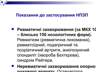 Показання до застосування НПЗП
 Ревматичні захворювання (за МКХ 10
– близько 150 нозологічних форм).
Ревматизм (ревматична лихоманка),
ревматоїдний, подагричний та
псоріатичний артрити, анкілозуючий
спондиліт (хвороба Бєхтєрєва),
синдром Рейтера.
 Неревматичні захворювання опорно
 