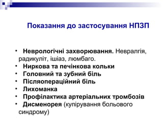 Показання до застосування НПЗП
• Неврологічні захворювання. Невралгія,
радикуліт, ішіаз, люмбаго.
• Ниркова та печінкова кольки
• Головний та зубний біль
• Післяопераційний біль
• Лихоманка
• Профілактика артеріальних тромбозів
• Дисменорея (купірування больового
синдрому)
 