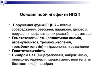 Основні побічні ефекти НПЗП
• Порушення функції ЦНС – погане
зосередження, безсоння, паранойя, депресія,
порушення рефлекторних реакцій – індометацин
• Гематотоксичність (апластична анемія,
агранулоцитоз, тромбоцитопенія,
тромбоцитопатія) – піразолони, піразолідини
• Гепатотоксичність
• Синдром Рея (енцефалопатія, набряк мозку,
гіперхолестеринемія, медикаментозний гепатит
без жовтяниці) – аспірин
 